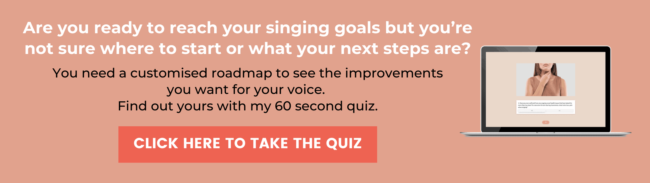 At the bottom of a blog post about the moment that changed my singing journey there's banner with a picture of a laptop, with a woman holding her throat. The text says, "Are you ready to reach your singing goals but you're not sure where to start or what your next steps are? You need a customised roadmap to see the improvements you want for your voice. Find out your with my 60 second quiz" There is a button that says "Click here to take the quiz"